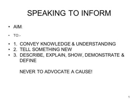 1 SPEAKING TO INFORM AIM : TO:- 1. CONVEY KNOWLEDGE & UNDERSTANDING 2. TELL SOMETHING NEW 3. DESCRIBE, EXPLAIN, SHOW, DEMONSTRATE & DEFINE NEVER TO ADVOCATE.