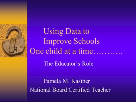 Using Data to Improve Schools One child at a time……….. The Educator’s Role Pamela M. Kastner National Board Certified Teacher.