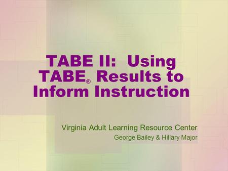 TABE II: Using TABE ® Results to Inform Instruction Virginia Adult Learning Resource Center George Bailey & Hillary Major.