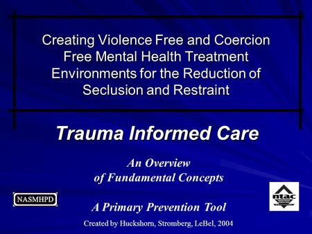 Trauma Informed Care An Overview of Fundamental Concepts A Primary Prevention Tool Created by Huckshorn, Stromberg, LeBel, 2004 Creating Violence Free.