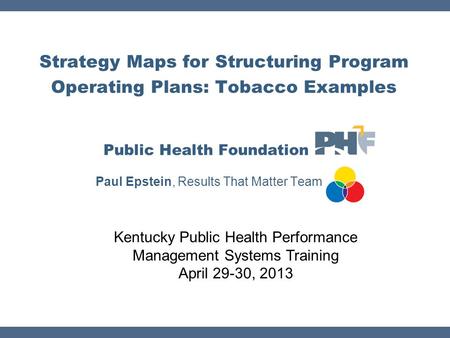 Strategy Maps for Structuring Program Operating Plans: Tobacco Examples Public Health Foundation Paul Epstein, Results That Matter Team Kentucky Public.