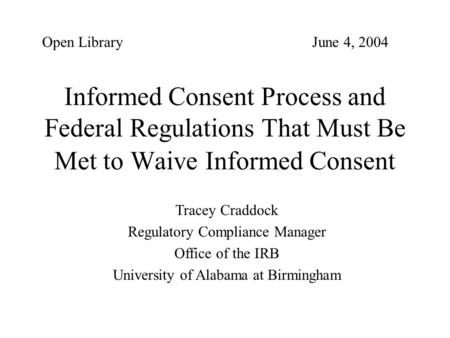 Open Library 					June 4, 2004 Informed Consent Process and Federal Regulations That Must Be Met to Waive Informed Consent Tracey Craddock Regulatory Compliance.