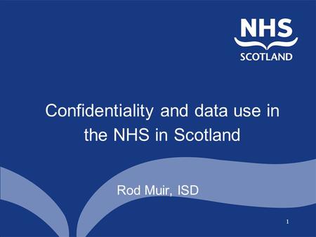 1 Confidentiality and data use in the NHS in Scotland Rod Muir, ISD.