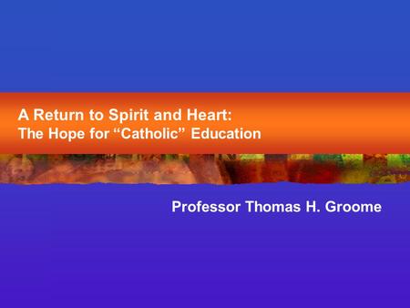 A Return to Spirit and Heart: The Hope for “Catholic” Education Professor Thomas H. Groome.