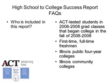 High School to College Success Report FAQs Who is included in this report? ACT-tested students in 2006-2008 grad classes that began college in the fall.