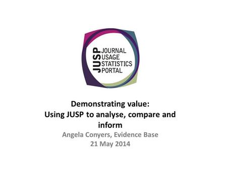 Demonstrating value: Using JUSP to analyse, compare and inform Angela Conyers, Evidence Base 21 May 2014.