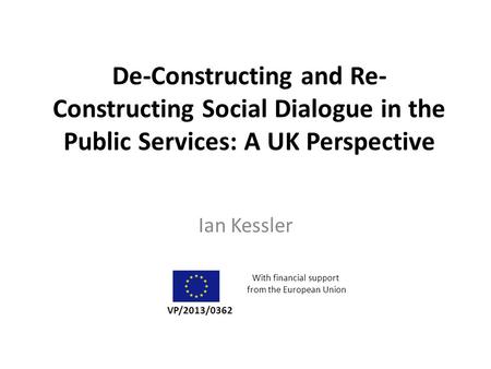 De-Constructing and Re- Constructing Social Dialogue in the Public Services: A UK Perspective Ian Kessler VP/2013/0362 With financial support from the.