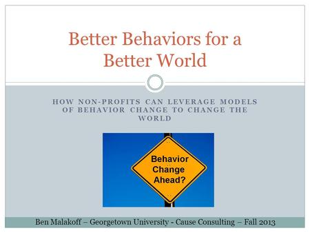 HOW NON-PROFITS CAN LEVERAGE MODELS OF BEHAVIOR CHANGE TO CHANGE THE WORLD Better Behaviors for a Better World Ben Malakoff – Georgetown University - Cause.