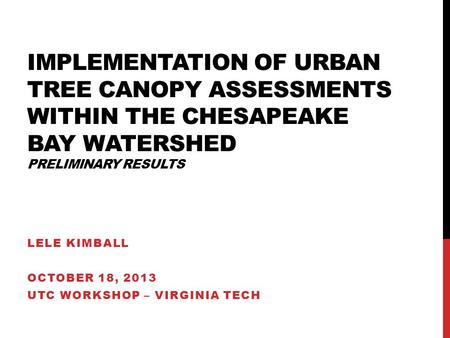 IMPLEMENTATION OF URBAN TREE CANOPY ASSESSMENTS WITHIN THE CHESAPEAKE BAY WATERSHED PRELIMINARY RESULTS LELE KIMBALL OCTOBER 18, 2013 UTC WORKSHOP – VIRGINIA.