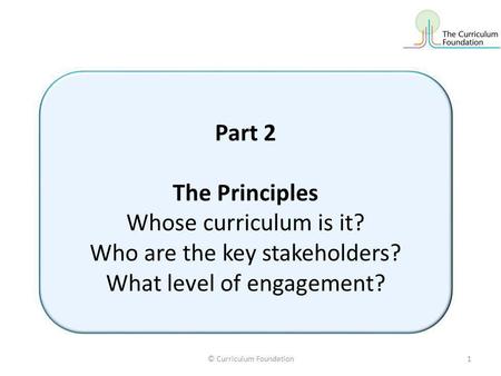 © Curriculum Foundation1 Part 2 The Principles Whose curriculum is it? Who are the key stakeholders? What level of engagement?