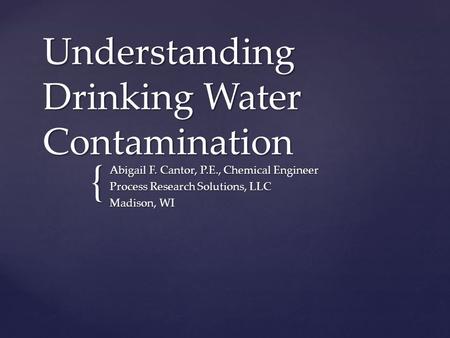 { Understanding Drinking Water Contamination Abigail F. Cantor, P.E., Chemical Engineer Process Research Solutions, LLC Madison, WI.