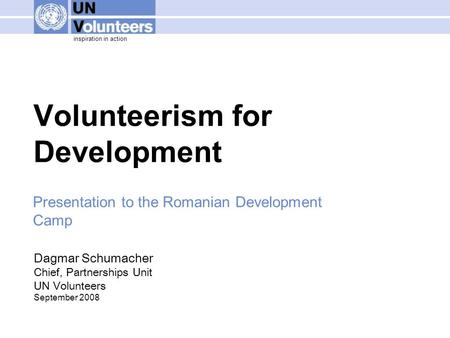 Inspiration in action Volunteerism for Development Dagmar Schumacher Chief, Partnerships Unit UN Volunteers September 2008 Presentation to the Romanian.