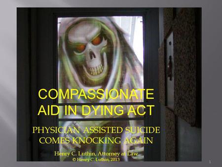 COMPASSIONATE AID IN DYING ACT PHYSICIAN ASSISTED SUICIDE COMES KNOCKING AGAIN Henry C. Luthin, Attorney at Law © Henry C. Luthin, 2013 1.