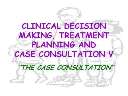 CLINICAL DECISION MAKING, TREATMENT PLANNING AND CASE CONSULTATION V “THE CASE CONSULTATION”