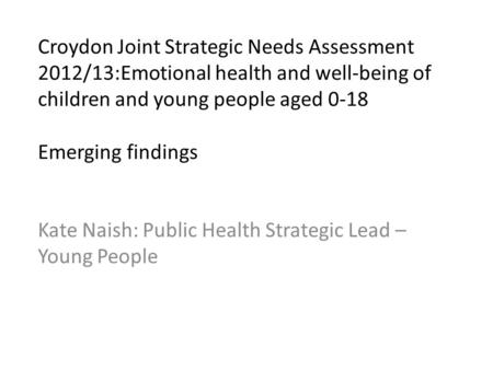 Croydon Joint Strategic Needs Assessment 2012/13:Emotional health and well-being of children and young people aged 0-18 Emerging findings Kate Naish: Public.