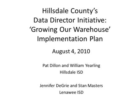 Hillsdale County’s Data Director Initiative: ‘Growing Our Warehouse’ Implementation Plan August 4, 2010 Pat Dillon and William Yearling Hillsdale ISD Jennifer.