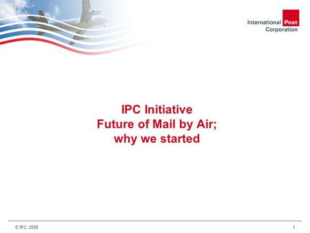 © IPC, 2008 1 IPC Initiative Future of Mail by Air; why we started.