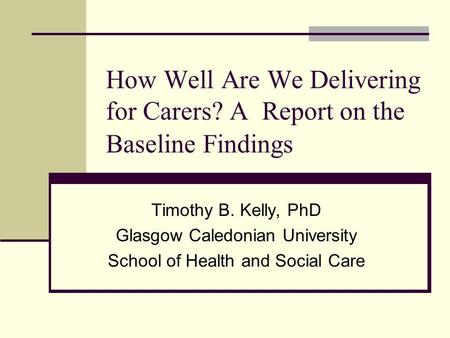 How Well Are We Delivering for Carers? A Report on the Baseline Findings Timothy B. Kelly, PhD Glasgow Caledonian University School of Health and Social.