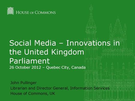 Social Media – Innovations in the United Kingdom Parliament 26 October 2012 – Quebec City, Canada John Pullinger Librarian and Director General, Information.