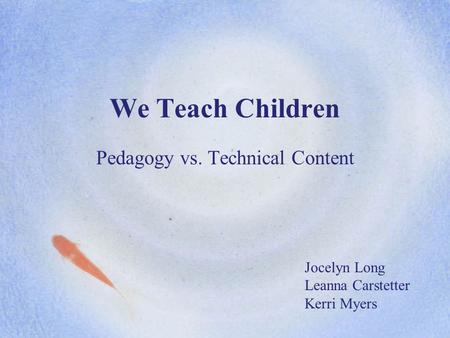 We Teach Children Pedagogy vs. Technical Content Jocelyn Long Leanna Carstetter Kerri Myers.