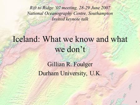 1 Iceland: What we know and what we don’t Gillian R. Foulger Durham University, U.K. Rift to Ridge ‘07 meeting, 28-29 June 2007 National Oceanography Centre,