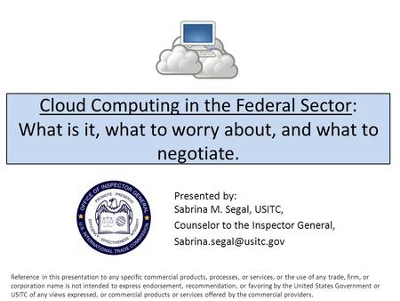 Cloud Computing in the Federal Sector: What is it, what to worry about, and what to negotiate. Presented by: Sabrina M. Segal, USITC, Counselor to the.