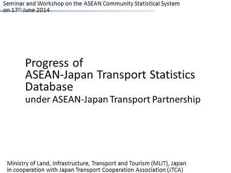 Seminar and Workshop on the ASEAN Community Statistical System on 17 th June 2014 Progress of ASEAN-Japan Transport Statistics Database under ASEAN-Japan.