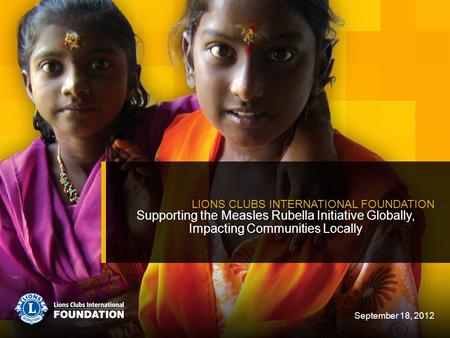 Supporting the Measles Rubella Initiative Globally, Impacting Communities Locally LIONS CLUBS INTERNATIONAL FOUNDATION September 18, 2012.