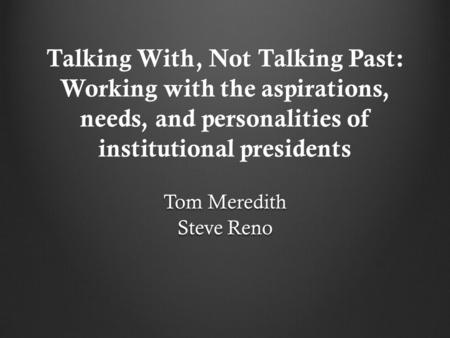Talking With, Not Talking Past: Working with the aspirations, needs, and personalities of institutional presidents Tom Meredith Steve Reno.