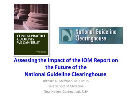 Assessing the Impact of the IOM Report on the Future of the National Guideline Clearinghouse Richard N. Shiffman, MD, MCIS Yale School of Medicine New.