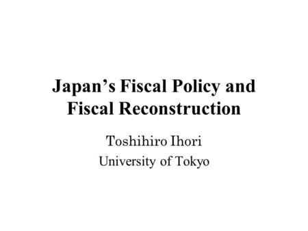 Japan’s Fiscal Policy and Fiscal Reconstruction Toshihiro Ihori University of Tokyo.