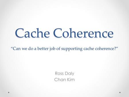 Cache Coherence “Can we do a better job of supporting cache coherence?” Ross Daly Chan Kim.
