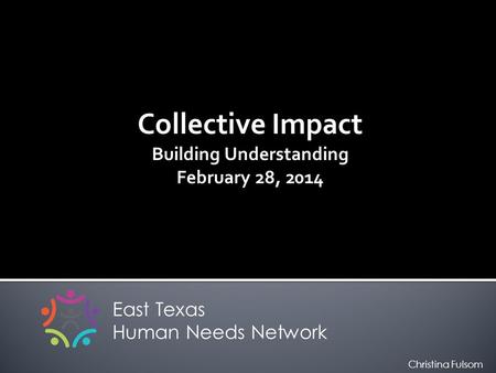 Collective Impact Building Understanding February 28, 2014 East Texas Human Needs Network Christina Fulsom.