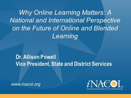 Www.inacol.org Why Online Learning Matters: A National and International Perspective on the Future of Online and Blended Learning Dr. Allison Powell Vice.