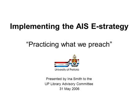 Implementing the AIS E-strategy “Practicing what we preach” Presented by Ina Smith to the UP Library Advisory Committee 31 May 2006.
