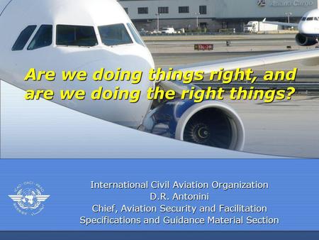 International Civil Aviation Organization D.R. Antonini Chief, Aviation Security and Facilitation Specifications and Guidance Material Section Are we doing.