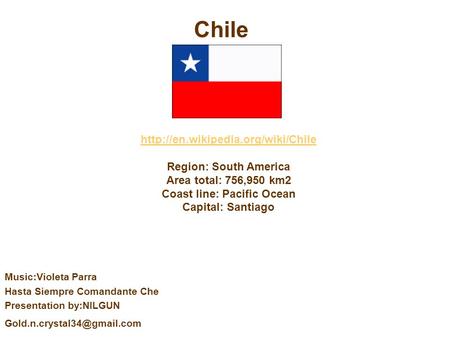 Region: South America Area total: 756,950 km2 Coast line: Pacific Ocean Capital: Santiago Chile Music:Violeta Parra.