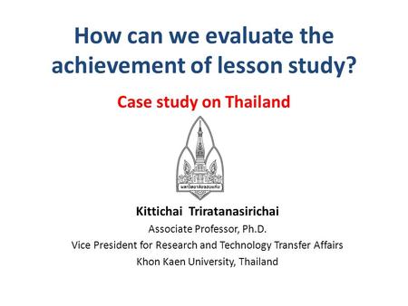 How can we evaluate the achievement of lesson study? Case study on Thailand Kittichai Triratanasirichai Associate Professor, Ph.D. Vice President for Research.