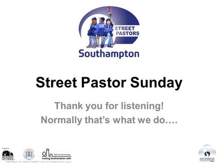 Street Pastors is an initiative of Ascension Trust: www.ascensiontrust.org.uk Street Pastor Sunday Thank you for listening! Normally that’s what we do….