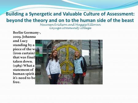 Building a Synergetic and Valuable Culture of Assessment: beyond the theory and on to the human side of the beast Maureen Erickson and Maggie Killoran.