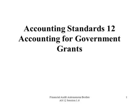 Financial Audit Autonomous Bodies AS 12 Session 1.6 1 Accounting Standards 12 Accounting for Government Grants.