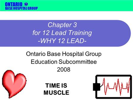 BASE HOSPITAL GROUP ONTARIO Chapter 3 for 12 Lead Training -WHY 12 LEAD- Ontario Base Hospital Group Education Subcommittee 2008 TIME IS MUSCLE.