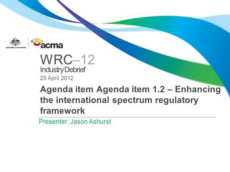 WRC–12 Industry Debrief 23 April 2012 Agenda item Agenda item 1.2 – Enhancing the international spectrum regulatory framework Presenter: Jason Ashurst.