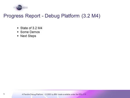 A Flexible Debug Platform | © 2005 by IBM; made available under the EPL v1.0 1 Progress Report - Debug Platform (3.2 M4)  State of 3.2 M4  Some Demos.