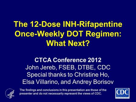 The 12-Dose INH-Rifapentine Once-Weekly DOT Regimen: What Next? CTCA Conference 2012 John Jereb, FSEB, DTBE, CDC Special thanks to Christine Ho, Elsa Villarino,