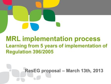 MRL implementation process Learning from 5 years of implementation of Regulation 396/2005 ResEG proposal – March 13th, 2013.