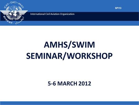 International Civil Aviation Organization 5-6 MARCH 2012 AMHS/SWIM SEMINAR/WORKSHOP SP/13.