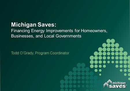Michigan Saves: Financing Energy Improvements for Homeowners, Businesses, and Local Governments Todd O’Grady, Program Coordinator.