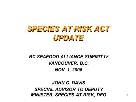 1 SPECIES AT RISK ACT UPDATE BC SEAFOOD ALLIANCE SUMMIT IV VANCOUVER, B.C. NOV. 1, 2005 JOHN C. DAVIS SPECIAL ADVISOR TO DEPUTY MINISTER, SPECIES AT RISK,