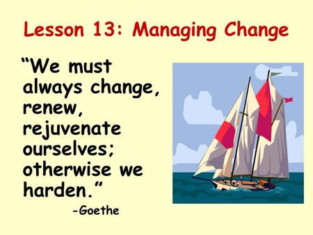 Lesson 13: Managing Change “We must always change, renew, rejuvenate ourselves; otherwise we harden.” -Goethe.